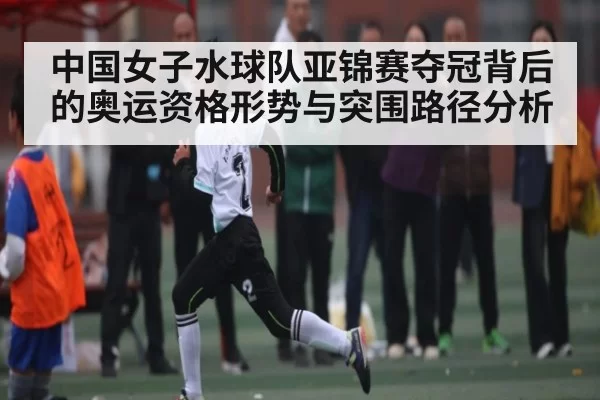 中国女子水球队亚锦赛夺冠背后的奥运资格形势与突围路径分析